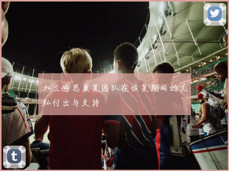 加兰感恩康复团队在恢复期间的无私付出与支持