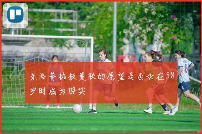 克洛普执教曼联的愿望是否会在58岁时成为现实