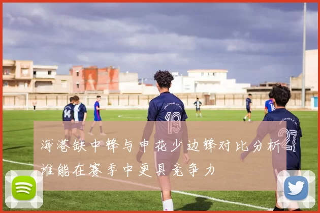 海港缺中锋与申花少边锋对比分析谁能在赛季中更具竞争力