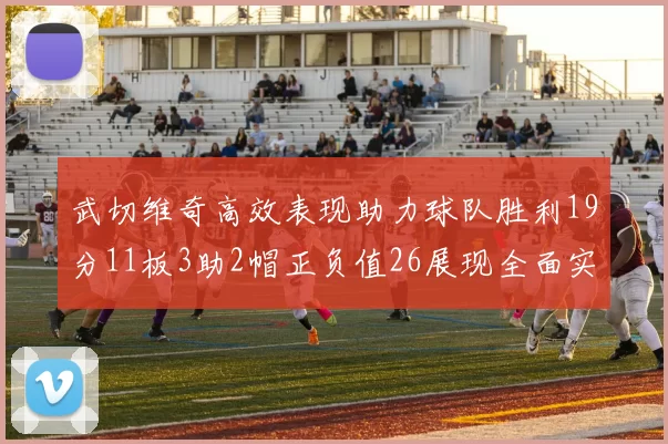 武切维奇高效表现助力球队胜利19分11板3助2帽正负值26展现全面实力