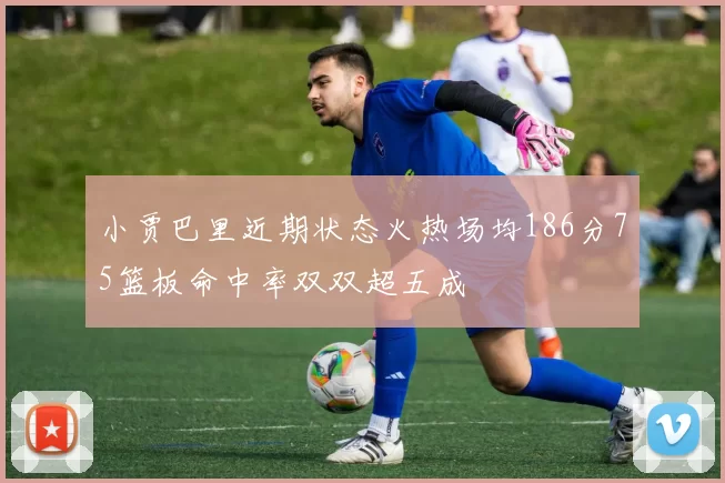 小贾巴里近期状态火热场均186分75篮板命中率双双超五成
