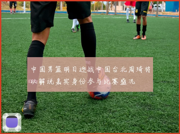 中国男篮明日迎战中国台北周琦将以解说嘉宾身份参与比赛盛况