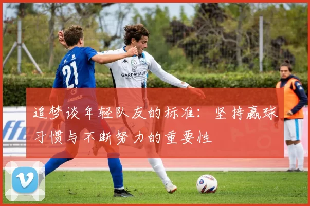 追梦谈年轻队友的标准：坚持赢球习惯与不断努力的重要性