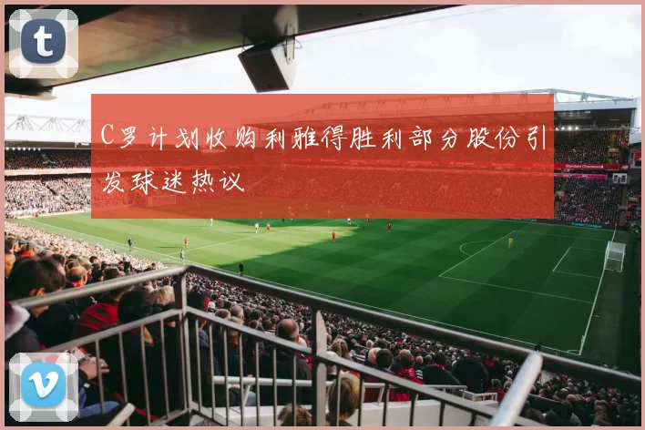 C罗计划收购利雅得胜利部分股份引发球迷热议